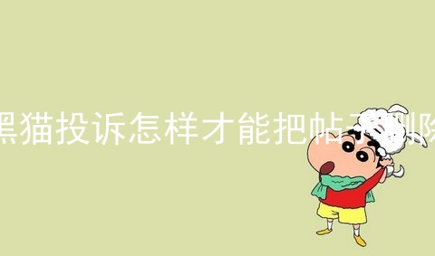 黑猫投诉怎样才能把帖子删除_黑猫投诉_黑猫已完成投诉如何撤回删除