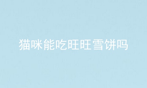 猫咪能吃旺旺雪饼吗_儿童吃旺旺雪饼的危害_长期吃旺旺雪饼有什么害处