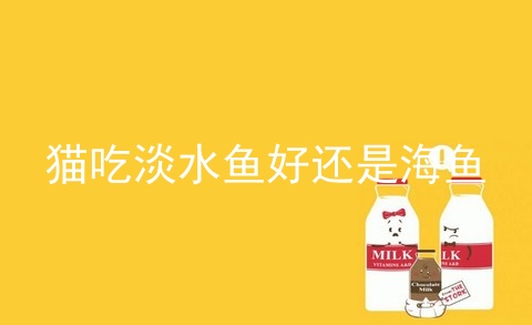 猫吃淡水鱼好还是海鱼_海鱼和淡水鱼的区别_海水鱼和淡水鱼哪个对人体好